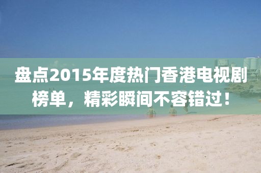 盤點2015年度熱門香港電視劇榜單，精彩瞬間不容錯過！