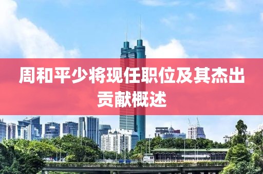 周和平少將現任職位及其杰出貢獻概述