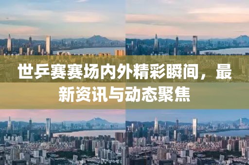 世乒賽賽場內外精彩瞬間，最新資訊與動態聚焦