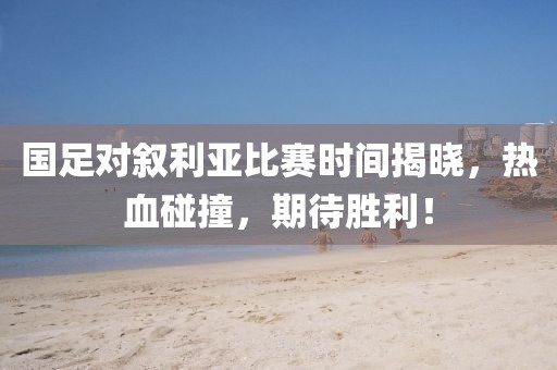 國足對敘利亞比賽時間揭曉，熱血碰撞，期待勝利！