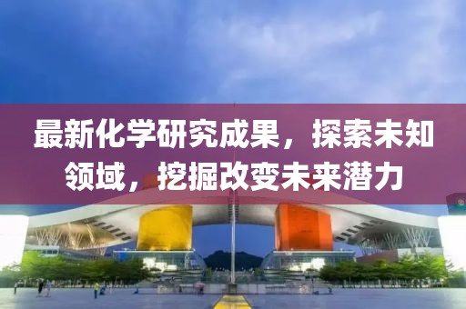 最新化學研究成果，探索未知領域，挖掘改變未來潛力