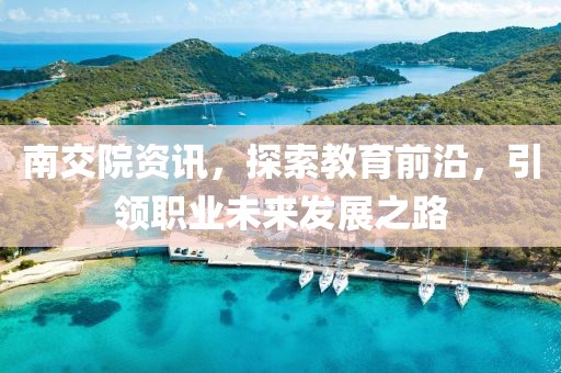 南交院資訊，探索教育前沿，引領職業未來發展之路