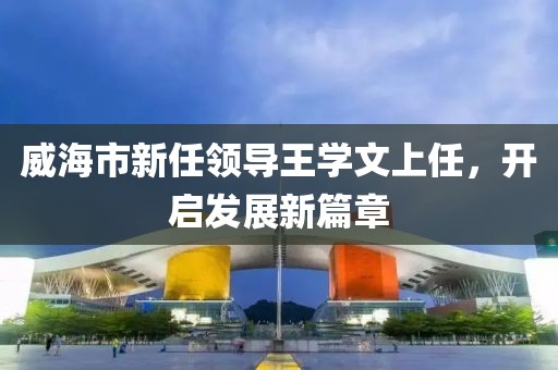 威海市新任領導王學文上任，開啟發展新篇章
