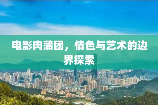 電影肉蒲團，情色與藝術的邊界探索