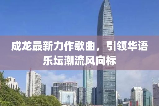 成龍最新力作歌曲，引領華語樂壇潮流風向標