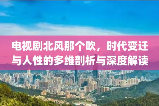 電視劇北風那個吹，時代變遷與人性的多維剖析與深度解讀