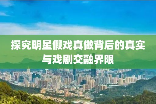 探究明星假戲真做背后的真實與戲劇交融界限