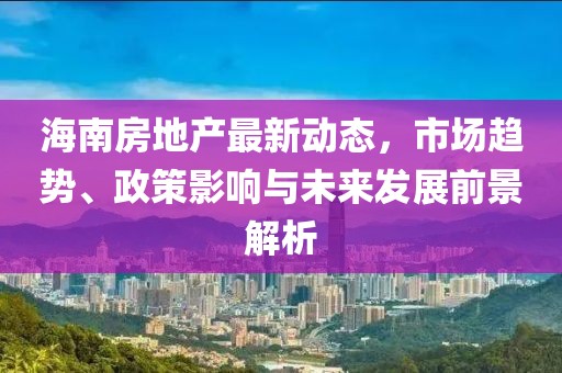 海南房地產最新動態，市場趨勢、政策影響與未來發展前景解析