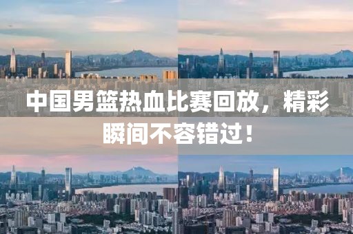 中國男籃熱血比賽回放，精彩瞬間不容錯過！