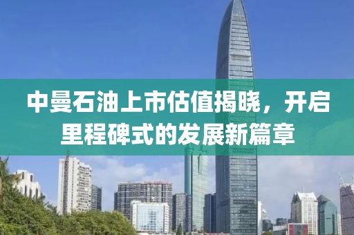 中曼石油上市估值揭曉，開啟里程碑式的發展新篇章
