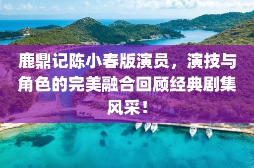 鹿鼎記陳小春版演員，演技與角色的完美融合回顧經典劇集風采！