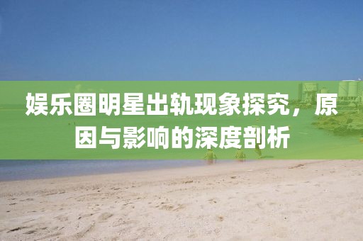 娛樂圈明星出軌現象探究，原因與影響的深度剖析