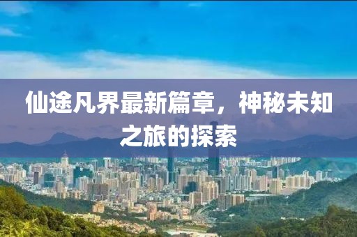 仙途凡界最新篇章，神秘未知之旅的探索