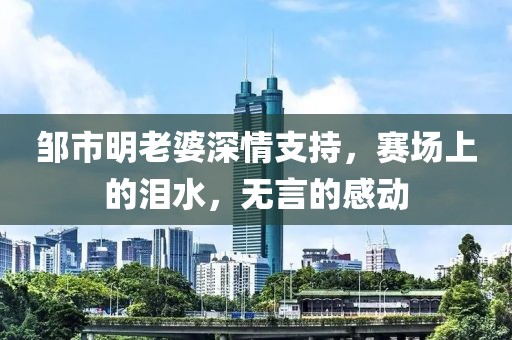 鄒市明老婆深情支持，賽場上的淚水，無言的感動