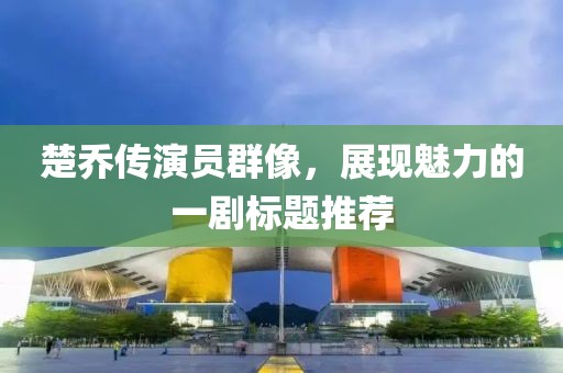 楚喬傳演員群像，展現魅力的一劇標題推薦