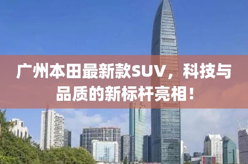 廣州本田最新款SUV，科技與品質的新標桿亮相！