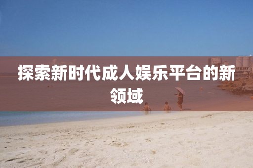 探索新時代成人娛樂平臺的新領域
