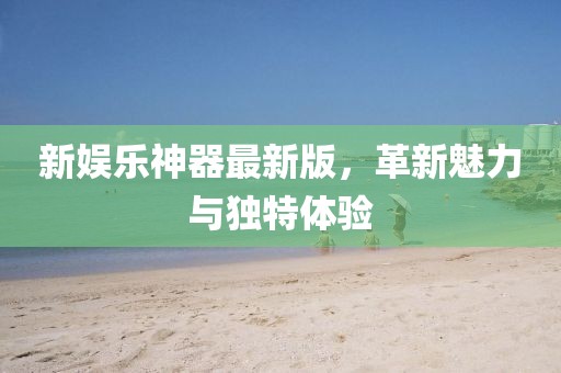 新娛樂神器最新版，革新魅力與獨特體驗