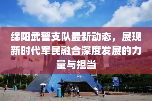 綿陽武警支隊最新動態，展現新時代軍民融合深度發展的力量與擔當