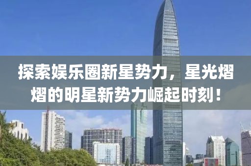 探索娛樂圈新星勢力，星光熠熠的明星新勢力崛起時刻！