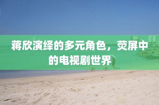 蔣欣演繹的多元角色，熒屏中的電視劇世界