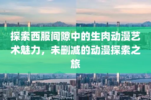 探索西服間隙中的生肉動漫藝術魅力，未刪減的動漫探索之旅
