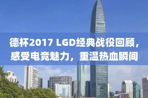 德杯2017 LGD經典戰役回顧，感受電競魅力，重溫熱血瞬間