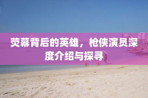 熒幕背后的英雄，槍俠演員深度介紹與探尋