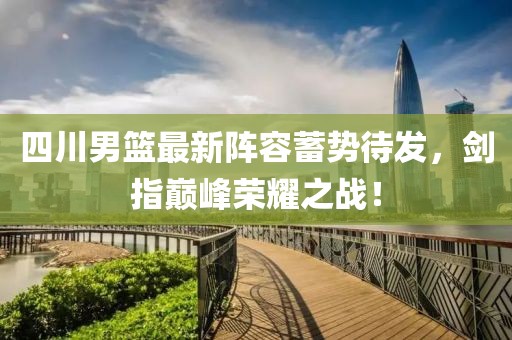 四川男籃最新陣容蓄勢待發，劍指巔峰榮耀之戰！
