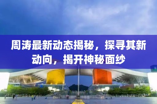 周濤最新動態揭秘，探尋其新動向，揭開神秘面紗