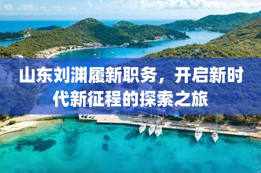 山東劉淵履新職務，開啟新時代新征程的探索之旅