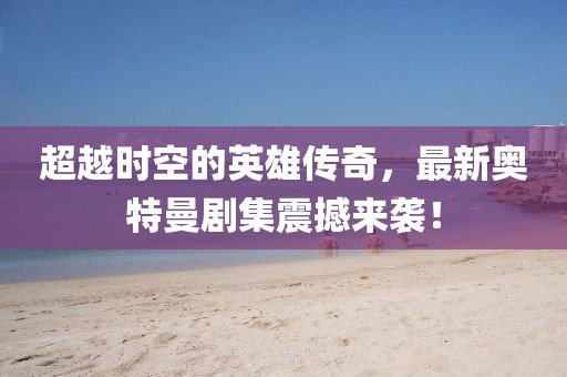 超越時空的英雄傳奇，最新奧特曼劇集震撼來襲！