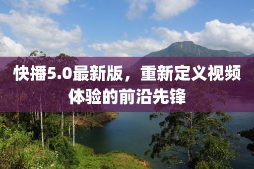 快播5.0最新版，重新定義視頻體驗的前沿先鋒