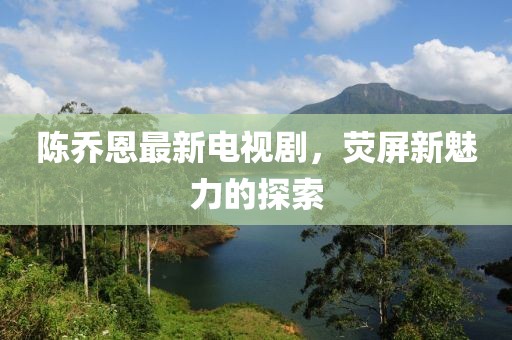 陳喬恩最新電視劇，熒屏新魅力的探索