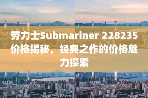 勞力士Submariner 228235價格揭秘，經典之作的價格魅力探索