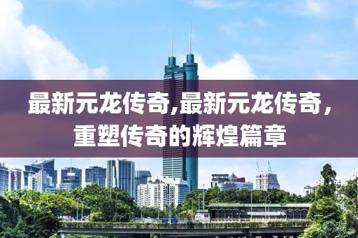 最新元龍傳奇,最新元龍傳奇，重塑傳奇的輝煌篇章