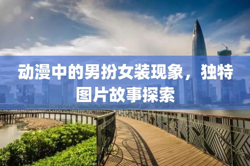 動漫中的男扮女裝現象，獨特圖片故事探索