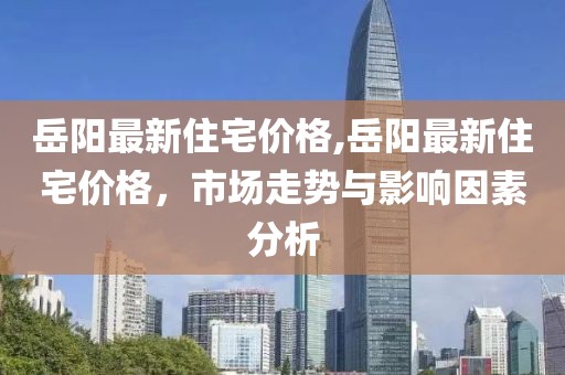 岳陽最新住宅價格,岳陽最新住宅價格，市場走勢與影響因素分析