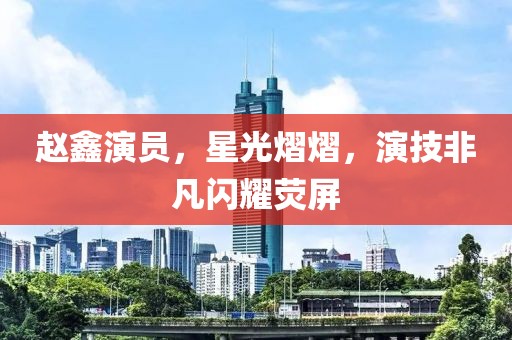 趙鑫演員，星光熠熠，演技非凡閃耀熒屏