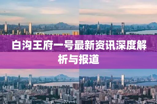白溝王府一號最新資訊深度解析與報道