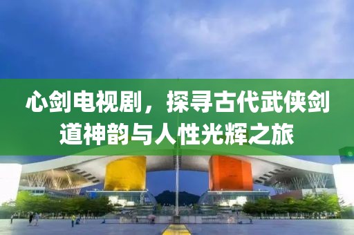 心劍電視劇，探尋古代武俠劍道神韻與人性光輝之旅