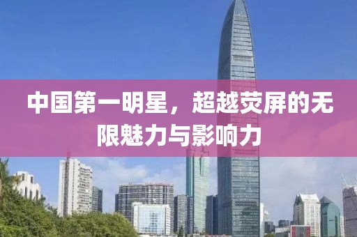 中國第一明星，超越熒屏的無限魅力與影響力