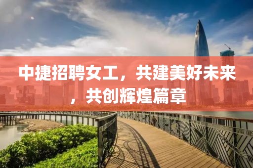 中捷招聘女工，共建美好未來，共創輝煌篇章