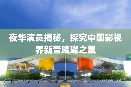 夜華演員揭秘，探究中國影視界新晉璀璨之星