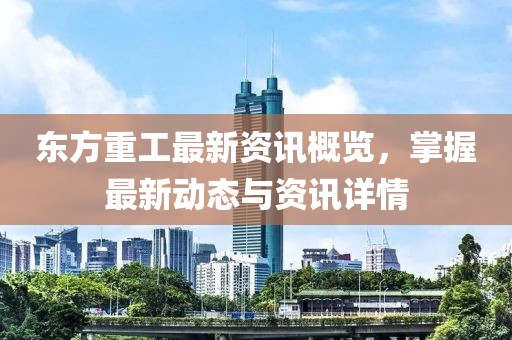東方重工最新資訊概覽，掌握最新動態與資訊詳情