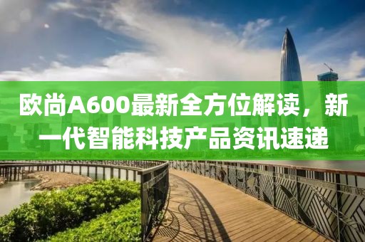 歐尚A600最新全方位解讀，新一代智能科技產品資訊速遞