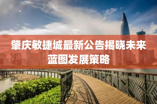 肇慶敏捷城最新公告揭曉未來藍圖發展策略