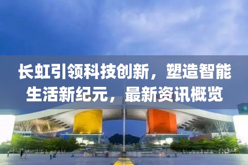 長虹引領科技創新，塑造智能生活新紀元，最新資訊概覽