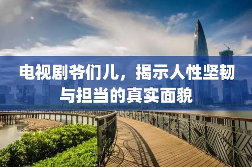 電視劇爺們兒，揭示人性堅韌與擔當的真實面貌