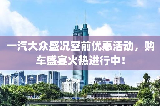 一汽大眾盛況空前優惠活動，購車盛宴火熱進行中！